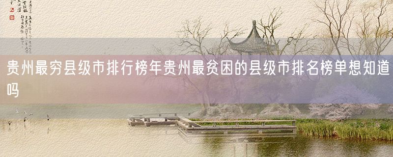 贵州最穷县级市排行榜年贵州最贫困的县级市排名榜单想知道吗